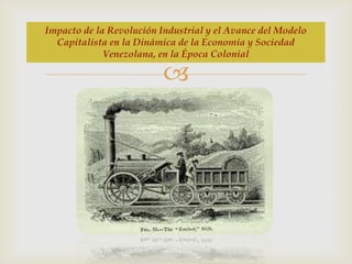 Impacto de la Revolución Industrial y el Avance del Modelo
Capitalista en la Dinámica de la Economía y Sociedad
Venezolana, en la Época Colonial



 