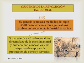 ORÍGENES DE LA REVOLUCIÓN
INDUSTRIAL



Su génesis se ubica a mediados del siglo
XVIII cuando ocurrieron significativos
cambios en la economía industrial británica.

Su característica fundamental fue
el reemplazo de la tracción animal
y humana por la mecánica y las
máquinas de vapor en la
producción de bienes y servicios.
KLAUDIA OLMOS

 