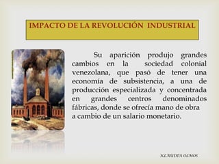IMPACTO DE LA REVOLUCIÓN INDUSTRIAL

Su aparición produjo grandes
cambios en la
sociedad colonial
venezolana, que pasó de tener una
economía de subsistencia, a una de
producción especializada y concentrada
en
grandes
centros
denominados
fábricas, donde se ofrecía mano de obra
a cambio de un salario monetario.

KLAUDIA OLMOS

 