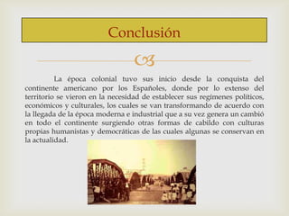 Conclusión


La época colonial tuvo sus inicio desde la conquista del
continente americano por los Españoles, donde por lo extenso del
territorio se vieron en la necesidad de establecer sus regímenes políticos,
económicos y culturales, los cuales se van transformando de acuerdo con
la llegada de la época moderna e industrial que a su vez genera un cambió
en todo el continente surgiendo otras formas de cabildo con culturas
propias humanistas y democráticas de las cuales algunas se conservan en
la actualidad.

 