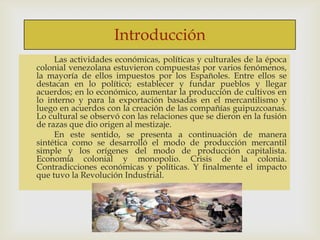 Introducción



Las actividades económicas, políticas y culturales de la época
colonial venezolana estuvieron compuestas por varios fenómenos,
la mayoría de ellos impuestos por los Españoles. Entre ellos se
destacan en lo político; establecer y fundar pueblos y llegar
acuerdos; en lo económico, aumentar la producción de cultivos en
lo interno y para la exportación basadas en el mercantilismo y
luego en acuerdos con la creación de las compañías guipuzcoanas.
Lo cultural se observó con las relaciones que se dieron en la fusión
de razas que dio origen al mestizaje.
En este sentido, se presenta a continuación de manera
sintética como se desarrolló el modo de producción mercantil
simple y los orígenes del modo de producción capitalista.
Economía colonial y monopolio. Crisis de la colonia.
Contradicciones económicas y políticas. Y finalmente el impacto
que tuvo la Revolución Industrial.

 