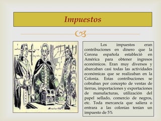Impuestos


Los
impuestos
eran
contribuciones en dinero que la
Corona española estableció en
América para obtener ingresos
económicos. Eran muy diversos y
abarcaban casi todas las actividades
económicas que se realizaban en la
Colonia. Estas contribuciones se
cobraban por concepto de ventas de
tierras, importaciones y exportaciones
de manufacturas, utilización del
papel sellado, comercio de negros,
etc. Toda mercancía que saliera o
entrara a las colonias tenían un
impuesto de 5%

 