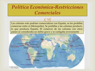 Política Económica-Restricciones
Comerciales



Las colonias solo podrían comercializar con España, se les prohibía
comerciar entre sí (Monopolio). Se prohibía a las colonias producir,
lo que producía España. El comercio de las colonias con otros
países se consideraba un delito grave y se castigaba severamente

 