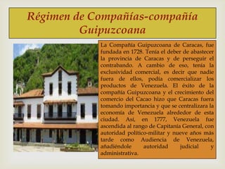 Régimen de Compañías-compañía
Guipuzcoana



La Compañía Guipuzcoana de Caracas, fue
fundada en 1728. Tenía el deber de abastecer
la provincia de Caracas y de perseguir el
contrabando. A cambio de eso, tenía la
exclusividad comercial, es decir que nadie
fuera de ellos, podía comercializar los
productos de Venezuela. El éxito de la
compañía Guipuzcoana y el crecimiento del
comercio del Cacao hizo que Caracas fuera
tomando importancia y que se centralizara la
economía de Venezuela alrededor de esta
ciudad. Así, en 1777, Venezuela fue
ascendida al rango de Capitanía General, con
autoridad político-militar y nueve años más
tarde como Audiencia de Venezuela,
añadiéndole
autoridad
judicial
y
administrativa.

 