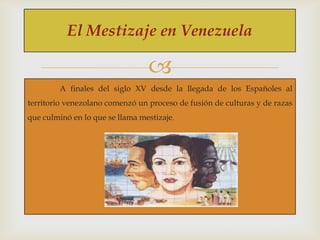 El Mestizaje en Venezuela


A finales del siglo XV desde la llegada de los Españoles al
territorio venezolano comenzó un proceso de fusión de culturas y de razas
que culminó en lo que se llama mestizaje.

 