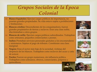 Grupos Sociales de la Época
Colonial



 Blanco Españoles: Ejercían cargos públicos de importancia, no
poseían grandes propiedades. Su vida estuvo sujeta a prohibiciones
y limitaciones.
 Blancos criollos: Descendientes de los conquistadores, fueron
grandes propietarios de tierras y esclavos. Eran una clase noble,
discriminaban a otros grupos.
 Blancos de orilla: Ejercían cargos políticos subordinados. Trabajaban
como artesanos, pequeños comerciantes y peones.
 Indios: Prestaban servicios personales gratuitos a los encomenderos
y misioneros. Sujetos al pago de tributos. Constituían una clase
marginal.
 Negros: Eran el sector más bajo de la sociedad, victimas del
desprecio de los blancos. Trabajaban como esclavos del cacao y caña
de azúcar.
 Pardos: Fueron un grupo numerosos, sin influencia política.
Trabajaban como artesanos, obreros, comerciantes, pulperos y
quincalleros.

 