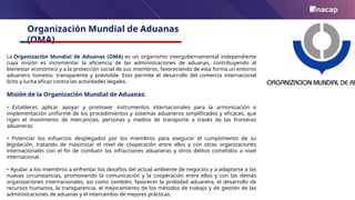 Organización Mundial de Aduanas
(OMA)
La Organización Mundial de Aduanas (OMA) es un organismo intergubernamental independiente
cuya misión es incrementar la eficiencia de las administraciones de aduanas, contribuyendo al
bienestar económico y a la protección social de sus miembros, favoreciendo de esta forma un entorno
aduanero honesto, transparente y previsible. Esto permite el desarrollo del comercio internacional
lícito y lucha eficaz contra las actividades ilegales.
Misión de la Organización Mundial de Aduanas:
• Establecer, aplicar, apoyar y promover instrumentos internacionales para la armonización e
implementación uniforme de los procedimientos y sistemas aduaneros simplificados y eficaces, que
rigen el movimiento de mercancías, personas y medios de transporte a través de las fronteras
aduaneras.
• Potenciar los esfuerzos desplegados por los miembros para asegurar el cumplimiento de su
legislación, tratando de maximizar el nivel de cooperación entre ellos y con otras organizaciones
internacionales con el fin de combatir las infracciones aduaneras y otros delitos cometidos a nivel
internacional.
• Ayudar a los miembros a enfrentar los desafíos del actual ambiente de negocios y a adaptarse a las
nuevas circunstancias, promoviendo la comunicación y la cooperación entre ellos y con las demás
organizaciones internacionales, así como también, favorecer la probidad aduanera, el desarrollo de
recursos humanos, la transparencia, el mejoramiento de los métodos de trabajo y de gestión de las
administraciones de aduanas y el intercambio de mejores prácticas.
 