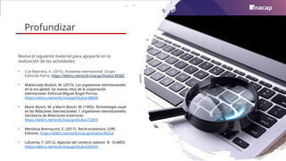 Profundizar
Revisa el siguiente material para apoyarte en la
realización de las actividades:
• Cue Mancera, A. (2015). Economía internacional. Grupo
Editorial Patria. https://elibro.net/es/lc/inacap/titulos/39382
• Maldonado Bodart, M. (2013). Los organismos internacionales
en la era global: los nuevos retos de la cooperación
internacional. Editorial Miguel Ángel Porrúa.
https://elibro.net/es/lc/inacap/titulos/38660
• Marín Bosch, M. y Marín Bosch, M. (1993). Terminología usual
en las Relaciones internacionales 1: organismos internacionales.
Secretaría de Relaciones Exteriores.
https://elibro.net/es/lc/inacap/titulos/72859
• Mendoza Bremauntz, E. (2017). Teoría económica. IURE
Editores. https://elibro.net/es/lc/inacap/titulos/40224
• Lafuente, F. (2012). Aspectos del comercio exterior. B - EUMED.
https://elibro.net/es/lc/inacap/titulos/34500
 