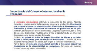 Importancia del Comercio Internacional en la
Economía
El comercio internacional estimula la economía de los países. Además,
fomenta el empleo, aumenta la oferta de bienes y la producción. El problema
que resuelve el comercio internacional es dónde colocar los excedentes de
producción y dónde abastecerse de insumos no producidos en el país.
También, se incluyen los bienes terminados. La apertura comercial, con la firma
de acuerdos bilaterales y multilaterales, brinda la oportunidad a las empresas
de acceder a una mayor oferta y demanda.
Es decir, los países en busca de mayor diversidad de bienes y servicios,
acuden a otros países para satisfacer sus necesidades. La suma de estas
acciones individuales de los países, dan origen al comercio internacional.
Por lo tanto, el comercio internacional permite a los países reducir las
limitaciones en la disponibilidad de materiales. Así como de materias
primas, insumos y bienes terminados.
 