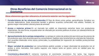 Otros Beneficios del Comercio Internacional en la
Economía
Otros elementos que dan relevancia al comercio exterior son los siguientes:
 Fortalecimiento de las relaciones bilaterales: El flujo de dinero entre países, generalmente, fortalece sus
vínculos diplomáticos. Estás economías tienden a generar acuerdos comerciales más sólidos. También, se
genera mayor intercambio cultural y lazos de amistad.
 Acceso a materias primas: En un mercado tan volátil, es importante estrechar lazos con productores
importantes. De esta forma, se puede evitar ser afectado por acciones políticas al contar con abastecimiento de
un socio comercial.
 Aprovechamiento de la ventaja comparativa: La ventaja en costos de producción permitirá que los precios de
los productos sean más atractivos para los consumidores. Explotar esta característica es vital para las industrias.
Con acuerdos bilaterales entre socios comerciales, la probabilidad de imposición de medidas proteccionistas
disminuye.
 Mayor variedad de productos: Los consumidores podrán acceder a mayor diversidad de productos con el
acceso a otros mercados. Esto podría suponer una mejora tanto en precio como en calidad para los
compradores.
 Crecimiento y desarrollo: El comercio inventiva el crecimiento económico. Por tanto, hay mejores
 