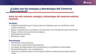 ¿Cuáles son las ventajas y desventajas del Comercio
Internacional?
Entre las más comunes ventajas y desventajas del comercio exterior,
tenemos:
Ventajas:
• Impulso productivo para el país y para la empresa, que se manifiesta como
el libre comercio.
• Mayor competencia y variedad en el mercado, TLC (Tratado de Libre Comercio).
• Mayor número de vacantes de empleos.
• Estabilidad económica.
• Bienestar social.
Desventajas:
• Falsificación de productos.
• Costos de la exportación de productos.
• Los datos de exportación de los productos y sus pérdidas ocasionadas.
• Necesidad de tener una competencia.
• Expertos y profesionales en el comercio exterior evaluando que todo está en
 