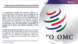 Organización Mundial de Comercio (OMC)
La Organización Mundial del Comercio (OMC) es la
única organización internacional que se ocupa de las
normas que rigen el comercio entre los países. Los
pilares sobre los que descansa son los Acuerdos de la
OMC, que han sido negociados y firmados por la mayoría
de los países que participan en el comercio mundial y
ratificados por sus respectivos Parlamentos. El objetivo
es garantizar que los intercambios comerciales se
realicen de la forma más fluida, previsible y libre
posible.
La OMC tiene diversas funciones: administra un sistema
mundial de normas comerciales, funciona como foro para
la negociación de acuerdos comerciales, se ocupa de la
solución de las diferencias comerciales entre sus
miembros y atiende a las necesidades de los países en
desarrollo.
La finalidad primordial de la OMC es abrir el comercio en
beneficio de todos.
 