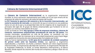 Cámara de Comercio Internacional (CCI)
La Cámara de Comercio Internacional es la organización empresarial
mundial, la única asociación representativa que habla con la voz que emana de las
empresas de todos los sectores y de todos los países del mundo.
La ICC fomenta la apertura del comercio y de la inversión internacionales, así
como la economía de mercado. La convicción de que el comercio es una poderosa
fuerza en pro de la paz y la prosperidad data de los orígenes de la organización a
principios del siglo XX. El grupo de líderes empresariales que fundaron la CCI se
llamaron a sí mismos “mercaderes de la paz”.
La ICC se fundó en 1919. Hoy agrupa a miles de empresas miembros, cámaras de
comercio, asociaciones empresariales procedentes de más de 130 países. Sus
comités nacionales, establecidos en más de 90 países, se coordinan con sus
miembros para dirigir los intereses de la comunidad empresarial y para hacer llegar
a sus gobiernos los puntos de vista empresariales formulados por la ICC.
Dada su fuerza representativa, la ICC goza de la condición de entidad consultiva
de primer orden ante las Naciones Unidas, sus agencias y organismos
especializados, y mantiene una fluida y estrecha relación con otras organizaciones
internacionales, la Organización Mundial del Comercio, la Organización Mundial de
la Propiedad Intelectual, la OCDE, el Fondo Monetario Internacional y el Banco
Mundial, donde expone las visiones del mundo de la empresa y aboga a favor de sus
intereses.
 