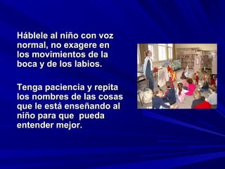 Háblele al niño con voz
normal, no exagere en
los movimientos de la
boca y de los labios.

Tenga paciencia y repita
los nombres de las cosas
que le está enseñando al
niño para que pueda
entender mejor.
 