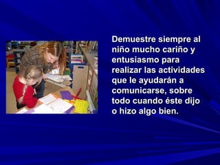 Demuestre siempre al
niño mucho cariño y
entusiasmo para
realizar las actividades
que le ayudarán a
comunicarse, sobre
todo cuando éste dijo
o hizo algo bien.
 