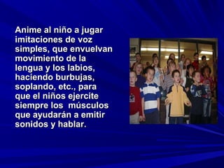 Anime al niño a jugar
imitaciones de voz
simples, que envuelvan
movimiento de la
lengua y los labios,
haciendo burbujas,
soplando, etc., para
que el niños ejercite
siempre los músculos
que ayudarán a emitir
sonidos y hablar.
 