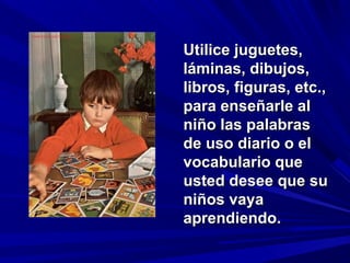 Utilice juguetes,
láminas, dibujos,
libros, figuras, etc.,
para enseñarle al
niño las palabras
de uso diario o el
vocabulario que
usted desee que su
niños vaya
aprendiendo.
 