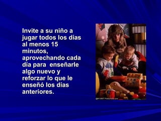 Invite a su niño a
jugar todos los días
al menos 15
minutos,
aprovechando cada
día para enseñarle
algo nuevo y
reforzar lo que le
enseñó los días
anteriores.
 