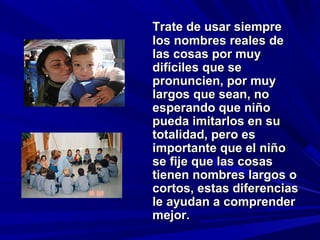 Trate de usar siempre
los nombres reales de
las cosas por muy
difíciles que se
pronuncien, por muy
largos que sean, no
esperando que niño
pueda imitarlos en su
totalidad, pero es
importante que el niño
se fije que las cosas
tienen nombres largos o
cortos, estas diferencias
le ayudan a comprender
mejor.
 
