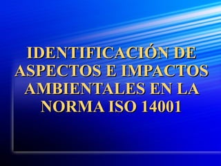IDENTIFICACIÓN DEIDENTIFICACIÓN DE
ASPECTOS E IMPACTOSASPECTOS E IMPACTOS
AMBIENTALES EN LAAMBIENTALES EN LA
NORMA ISO 14001NORMA ISO 14001
 