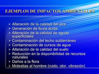 EJEMPLOS DE IMPACTOS AMBIENTALES Alteración de la calidad del aire Generación de lluvia ácida Alteración de la calidad de aguas superficiales Contaminación del lecho subterráneo Contaminación de cursos de agua Alteración de la calidad del suelo Reducción en la disponibilidad de recursos naturales Daños a la flora Molestias al hombre (ruido, olor, vibración) 