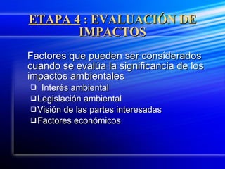 ETAPA 4  : EVALUACIÓN DE IMPACTOS Factores que pueden ser considerados cuando se evalúa la significancia de los impactos ambientales Interés ambiental Legislación ambiental Visión de las partes interesadas Factores económicos 