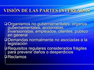 VISIÓN DE LAS PARTES INTEREADAS Organismos no gubernamentales, órganos gubernamentales, accionistas, inversionistas, empleados, clientes, público en general Demandas normalmente no asociadas a la legislación Requisitos regulares considerados frágiles para prevenir daños o desperdicios Reclamos 