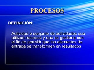 PROCESOS DEFINICIÓN: Actividad o conjunto de actividades que utilizan recursos y que se gestiona con el fin de permitir que los elementos de entrada se transformen en resultados 