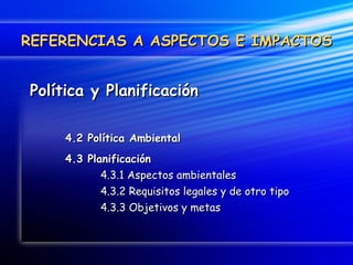 Política y Planificación 4.2 Política Ambiental 4.3 Planificación 4.3.1 Aspectos ambientales 4.3.2 Requisitos legales y de otro tipo 4.3.3 Objetivos y metas REFERENCIAS A ASPECTOS E IMPACTOS 