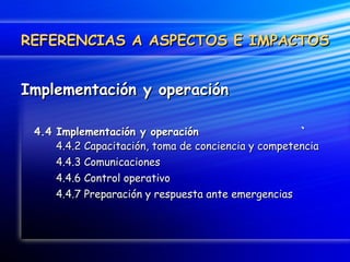 Implementación y operación 4.4 Implementación y operación    `   4.4.2 Capacitación, toma de conciencia y competencia 4.4.3 Comunicaciones 4.4.6 Control operativo 4.4.7 Preparación y respuesta ante emergencias REFERENCIAS A ASPECTOS E IMPACTOS 