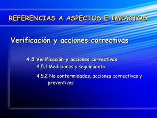 Verificación y acciones correctivas 4.5 Verificación y acciones correctivas   4.5.1 Mediciones y seguimiento   4.5.2 No conformidades, acciones correctivas y    preventivas REFERENCIAS A ASPECTOS E IMPACTOS 