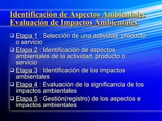 Identificación de Aspectos Ambientales Evaluación de Impactos Ambientales Etapa 1  : Selección de una actividad, producto o servicio Etapa 2  : Identificación de aspectos ambientales de la actividad, producto o servicio Etapa 3  : Identificación de los impactos ambientales Etapa 4  : Evaluación de la significancia de los impactos ambientales Etapa 5  : Gestión(registro) de los aspectos e impactos ambientales 