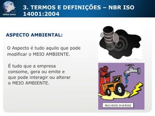 O Aspecto é tudo aquilo que pode modificar o MEIO AMBIENTE. ASPECTO AMBIENTAL: 3. TERMOS E DEFINIÇÕES – NBR ISO 14001:2004 É   tudo que a empresa consome, gera ou emite e que pode interagir ou alterar o MEIO AMBIENTE. 