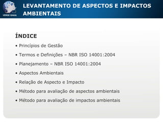 LEVANTAMENTO DE ASPECTOS E IMPACTOS AMBIENTAIS ÍNDICE Princípios de Gestão Termos e Definições – NBR ISO 14001:2004 Planejamento – NBR ISO 14001:2004 Aspectos Ambientais Relação de Aspecto e Impacto Método para avaliação de aspectos ambientais Método para avaliação de impactos ambientais 