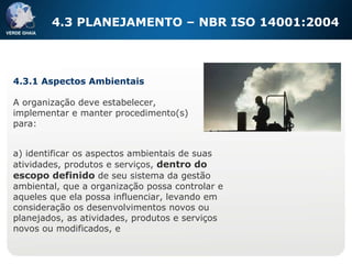 4.3 PLANEJAMENTO – NBR ISO 14001:2004 4.3.1 Aspectos Ambientais A organização deve estabelecer, implementar e manter procedimento(s) para: a) identificar os aspectos ambientais de suas atividades, produtos e serviços,  dentro do escopo definido  de seu sistema da gestão ambiental, que a organização possa controlar e aqueles que ela possa influenciar, levando em consideração os desenvolvimentos novos ou planejados, as atividades, produtos e serviços novos ou modificados, e 