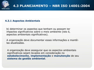 4.3 PLANEJAMENTO – NBR ISO 14001:2004 b) determinar os aspectos que tenham ou possam ter impactos significativos sobre o meio ambiente (isto é, aspectos ambientais significativos). A organização deve documentar essas informações e mantê-las atualizadas. 4.3.1 Aspectos Ambientais A organização deve assegurar que os aspectos ambientais significativos sejam levados em consideração no estabelecimento ,  implementação  e  manutenção  de seu  sistema da gestão ambiental . 