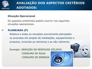 AVALIAÇÃO DOS ASPECTOS  CRITÉRIOS ADOTADOS:  PLANEJADA (P) Relativa a todas as situações previamente planejadas ou previstas em projeto de instalações, equipamentos e produtos, incluindo as rotineiras e as não rotineiras. Exemplo: GERAÇÃO DE RESÍDUOS SÓLIDOS CONSUMO DE ÁGUA CONSUMO DE ENERGIA Situação Operacional Os aspectos ambientais podem ocorrer nas seguintes situações operacionais. 