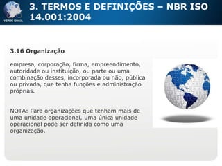 3. TERMOS E DEFINIÇÕES – NBR ISO 14.001:2004 3.16 Organização empresa, corporação, firma, empreendimento, autoridade ou instituição, ou parte ou uma combinação desses, incorporada ou não, pública ou privada, que tenha funções e administração próprias. NOTA: Para organizações que tenham mais de uma unidade operacional, uma única unidade operacional pode ser definida como uma organização. 