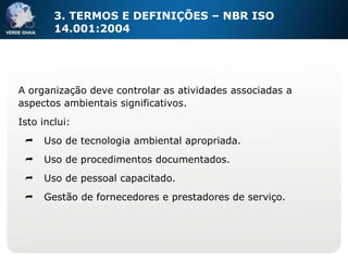 3. TERMOS E DEFINIÇÕES – NBR ISO 14.001:2004 A organização deve controlar as atividades associadas a aspectos ambientais significativos. Isto inclui: Uso de tecnologia ambiental apropriada. Uso de procedimentos documentados. Uso de pessoal capacitado. Gestão de fornecedores e prestadores de serviço. 