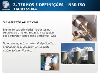 3.6 ASPECTO AMBIENTAL Elemento das atividades, produtos ou serviços de uma organização (3.16) que pode interagir com o meio ambiente (3.5) Nota: um aspecto ambiental significativo produz ou pode produzir um impacto ambiental significativo. 3. TERMOS E DEFINIÇÕES – NBR ISO 14001:2004 