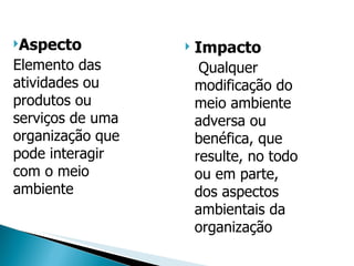 Aspecto Elemento das atividades ou produtos ou serviços de uma organização que pode interagir com o meio ambiente Impacto Qualquer modificação do meio ambiente adversa ou benéfica, que resulte, no todo ou em parte, dos aspectos ambientais da organização 