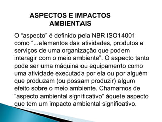 O “aspecto” é definido pela NBR ISO14001 como “...elementos das atividades, produtos e serviços de uma organização que podem interagir com o meio ambiente”. O aspecto tanto pode ser uma máquina ou equipamento como uma atividade executada por ela ou por alguém que produzam (ou possam produzir) algum efeito sobre o meio ambiente. Chamamos de “aspecto ambiental significativo” àquele aspecto que tem um impacto ambiental significativo. ASPECTOS E IMPACTOS AMBIENTAIS 