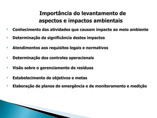 Importância do levantamento de aspectos e impactos ambientais   Conhecimento das atividades que causam impacto ao meio ambiente Determinação da significância destes impactos Atendimentos aos requisitos legais e normativos Determinação dos controles operacionais Visão sobre o gerenciamento de resíduos Estabelecimento de objetivos e metas Elaboração de planos de emergência e de monitoramento e medição 