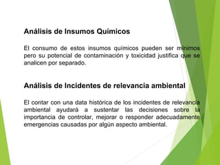 Análisis de Insumos Químicos
El consumo de estos insumos químicos pueden ser mínimos
pero su potencial de contaminación y toxicidad justifica que se
analicen por separado.
Análisis de Incidentes de relevancia ambiental
El contar con una data histórica de los incidentes de relevancia
ambiental ayudará a sustentar las decisiones sobre la
importancia de controlar, mejorar o responder adecuadamente
emergencias causadas por algún aspecto ambiental.
 