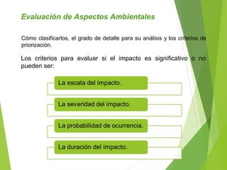 Evaluación de Aspectos Ambientales
Los criterios para evaluar si el impacto es significativo o no
pueden ser:
Cómo clasificarlos, el grado de detalle para su análisis y los criterios de
priorización.
 