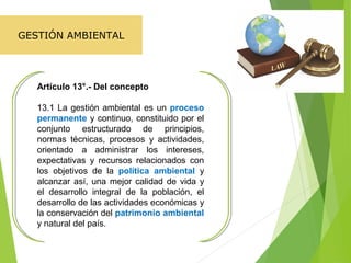 Artículo 13°.- Del concepto
13.1 La gestión ambiental es un proceso
permanente y continuo, constituido por el
conjunto estructurado de principios,
normas técnicas, procesos y actividades,
orientado a administrar los intereses,
expectativas y recursos relacionados con
los objetivos de la política ambiental y
alcanzar así, una mejor calidad de vida y
el desarrollo integral de la población, el
desarrollo de las actividades económicas y
la conservación del patrimonio ambiental
y natural del país.
GESTIÓN AMBIENTAL
 