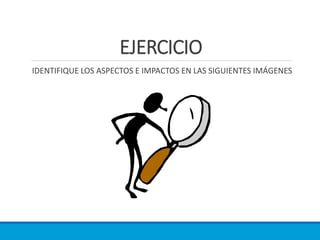 EJERCICIO
IDENTIFIQUE LOS ASPECTOS E IMPACTOS EN LAS SIGUIENTES IMÁGENES
 
