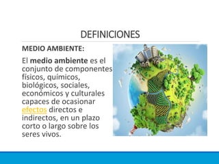 DEFINICIONES
MEDIO AMBIENTE:
El medio ambiente es el
conjunto de componentes
físicos, químicos,
biológicos, sociales,
económicos y culturales
capaces de ocasionar
efectos directos e
indirectos, en un plazo
corto o largo sobre los
seres vivos.
 