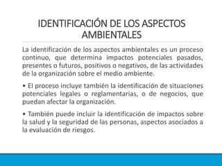 IDENTIFICACIÓN DE LOS ASPECTOS
AMBIENTALES
La identificación de los aspectos ambientales es un proceso
continuo, que determina impactos potenciales pasados,
presentes o futuros, positivos o negativos, de las actividades
de la organización sobre el medio ambiente.
• El proceso incluye también la identificación de situaciones
potenciales legales o reglamentarias, o de negocios, que
puedan afectar la organización.
• También puede incluir la identificación de impactos sobre
la salud y la seguridad de las personas, aspectos asociados a
la evaluación de riesgos.
 