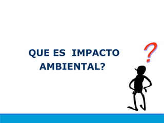 QUE ES IMPACTO
AMBIENTAL?
 
